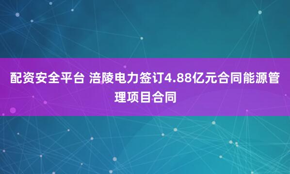 配资安全平台 涪陵电力签订4.88亿元合同能源管理项目合同