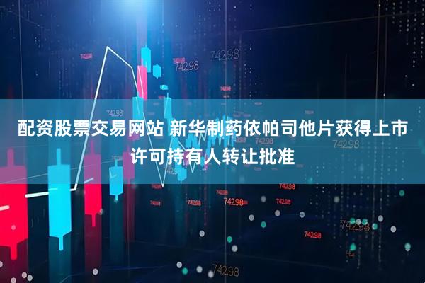 配资股票交易网站 新华制药依帕司他片获得上市许可持有人转让批准