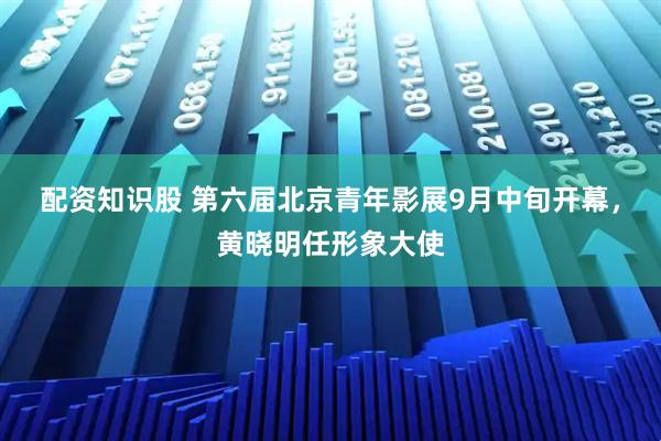 配资知识股 第六届北京青年影展9月中旬开幕，黄晓明任形象大使
