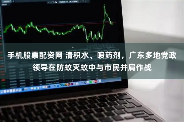 手机股票配资网 清积水、喷药剂，广东多地党政领导在防蚊灭蚊中与市民并肩作战