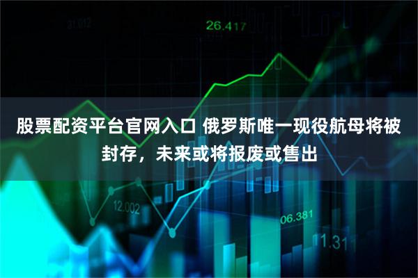 股票配资平台官网入口 俄罗斯唯一现役航母将被封存，未来或将报废或售出