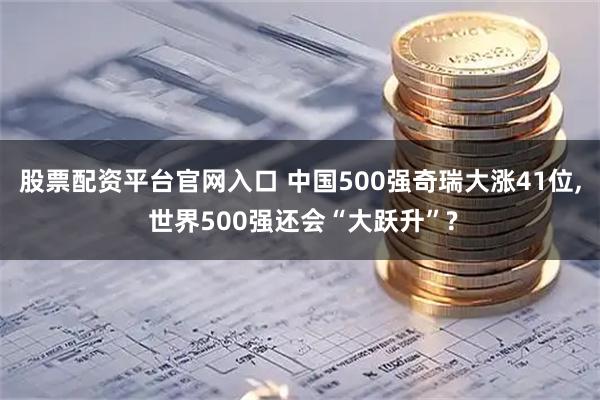 股票配资平台官网入口 中国500强奇瑞大涨41位, 世界500强还会“大跃升”?