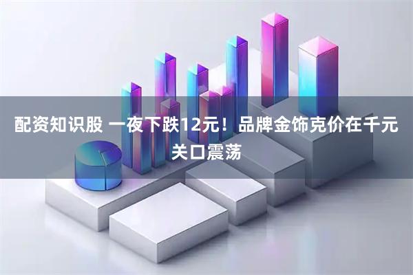 配资知识股 一夜下跌12元！品牌金饰克价在千元关口震荡