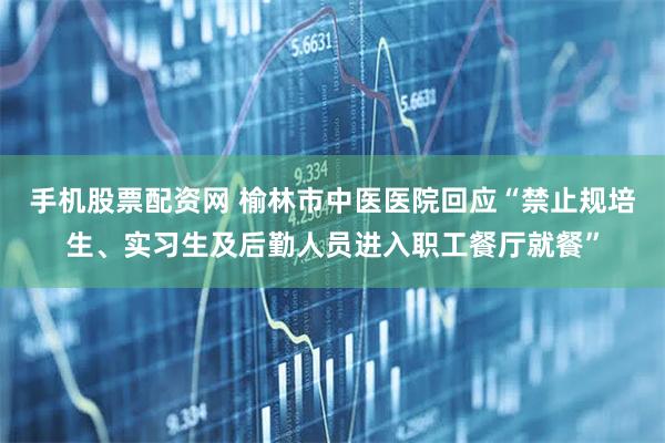 手机股票配资网 榆林市中医医院回应“禁止规培生、实习生及后勤人员进入职工餐厅就餐”