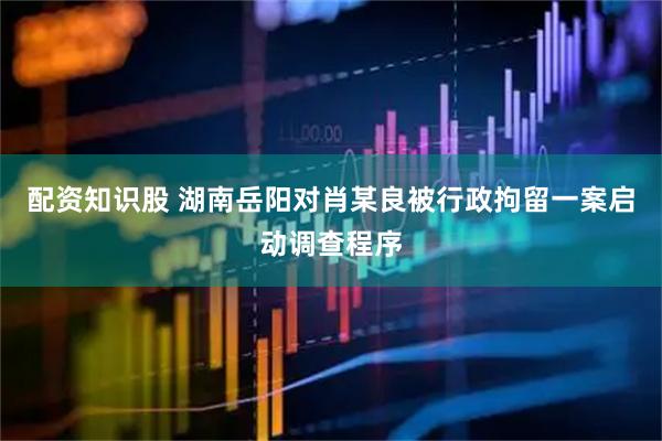 配资知识股 湖南岳阳对肖某良被行政拘留一案启动调查程序