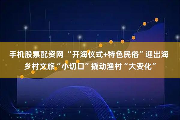 手机股票配资网 “开海仪式+特色民俗”迎出海 乡村文旅“小切口”撬动渔村“大变化”