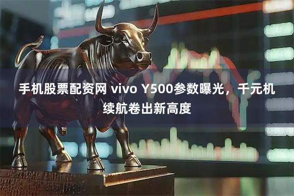 手机股票配资网 vivo Y500参数曝光，千元机续航卷出新高度