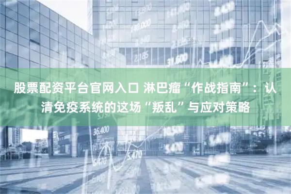 股票配资平台官网入口 淋巴瘤“作战指南”：认清免疫系统的这场“叛乱”与应对策略